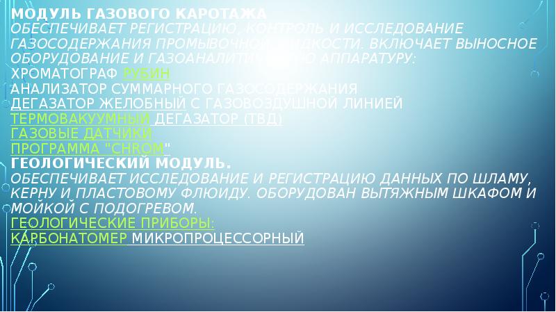 Модуль газового каротажа Обеспечивает регистрацию, контроль и исследование газосодержания промывочной жидкости. Модуль газового каротажа Обеспечивает регистрацию, контроль и исследование газосодержания промывочной жидкости.
