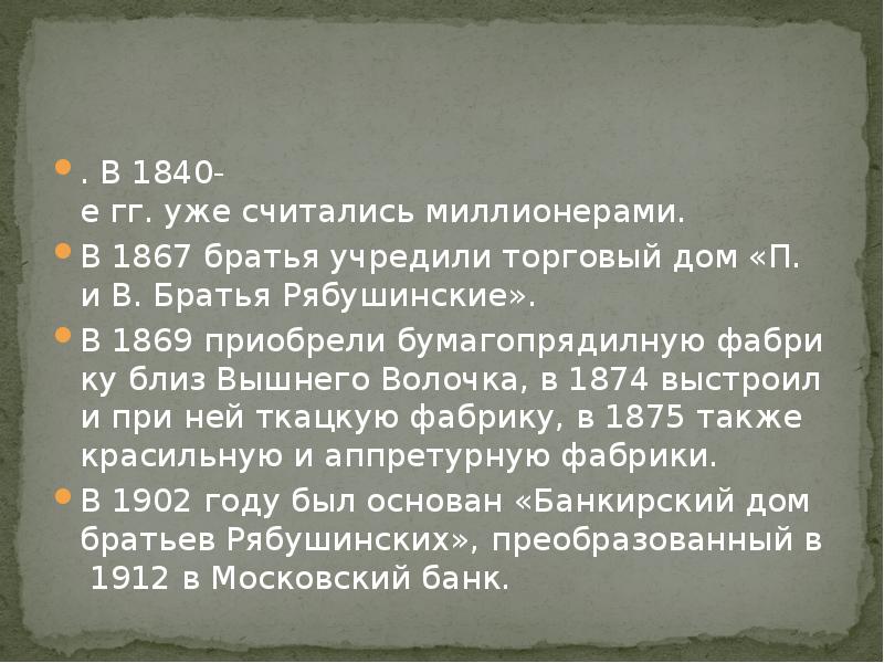. В 1840-е гг. уже считались миллионерами. В 1867 братья учредили торговый дом «П. и В. Братья Рябушинские». В 1869 приобрели бумагопрядилную фабрику близ Вышнего Волочка, в 1874 выстроили при ней ткацкую фабрику, в 1875 также красильную и аппретурную фабрики. В 1902 году был основан «Банкирский дом братьев Рябушинских», преобразованный в 1912 в Московский банк. 