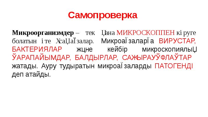 Самопроверка
Микроорганизмдер – тек қана МИКРОСКОППЕН көруге болатын өте ұсақ ағзалар. Микроағзаларға ВИРУСТАР, БАКТЕРИЯЛАР Самопроверка
Микроорганизмдер – тек қана МИКРОСКОППЕН көруге болатын өте ұсақ ағзалар. Микроағзаларға ВИРУСТАР, БАКТЕРИЯЛАР