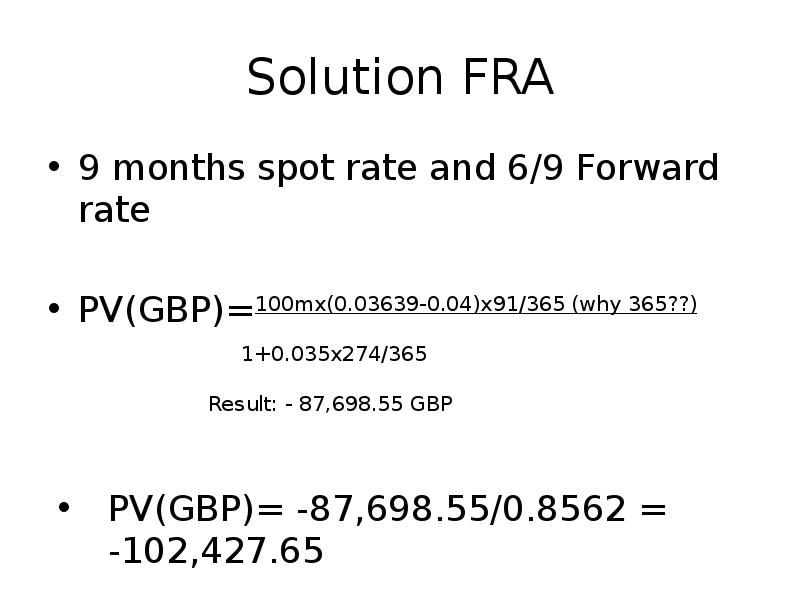 Solution FRA
9 months spot rate and 6/9 Forward rate
PV(GBP)=100mx(0.03639-0.04)x91/365 Solution FRA
9 months spot rate and 6/9 Forward rate
PV(GBP)=100mx(0.03639-0.04)x91/365
