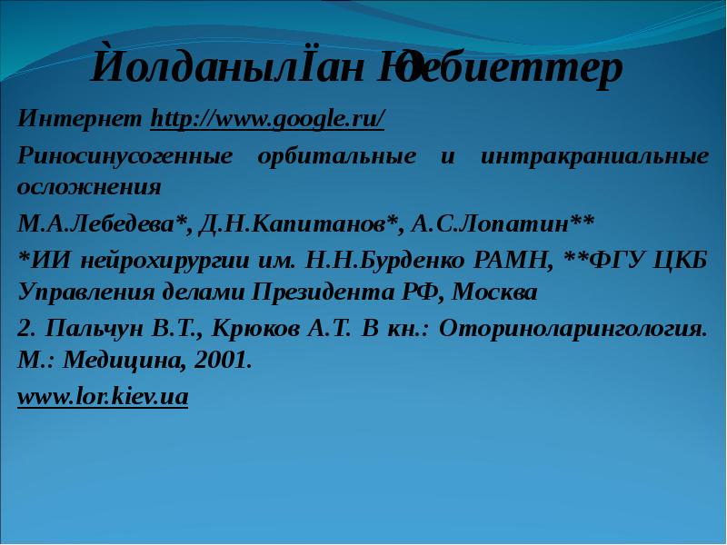 Қолданылған әдебиеттер
Интернет http://www.google.ru/
Риносинусогенные орбитальные и интракраниальные осложнения
М.А.Лебедева*, Д.Н.Капитанов*, Қолданылған әдебиеттер
Интернет http://www.google.ru/
Риносинусогенные орбитальные и интракраниальные осложнения
М.А.Лебедева*, Д.Н.Капитанов*,