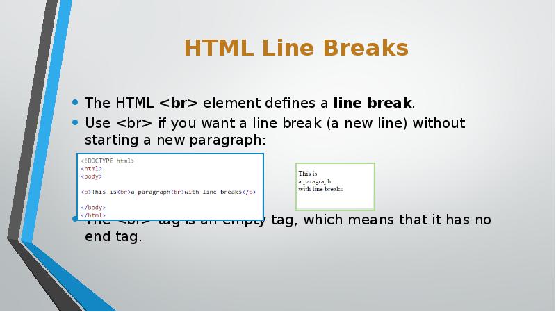 HTML Line Breaks
The HTML <br> element defines a line break.
Use <br> HTML Line Breaks
The HTML <br> element defines a line break.
Use <br>