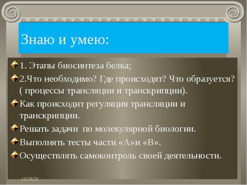 Знаю и умею:
1. Этапы биосинтеза белка;
2.Что необходимо? Где происходят? Что образуется? ( процессы трансляции и транскрипции).
Как происходит регуляция трансляции и транскрипции.
Решать задачи по молекулярной биологии.
Выполнять тесты части «А»и «В».
Осуществлять самоконтроль своей деятельности.