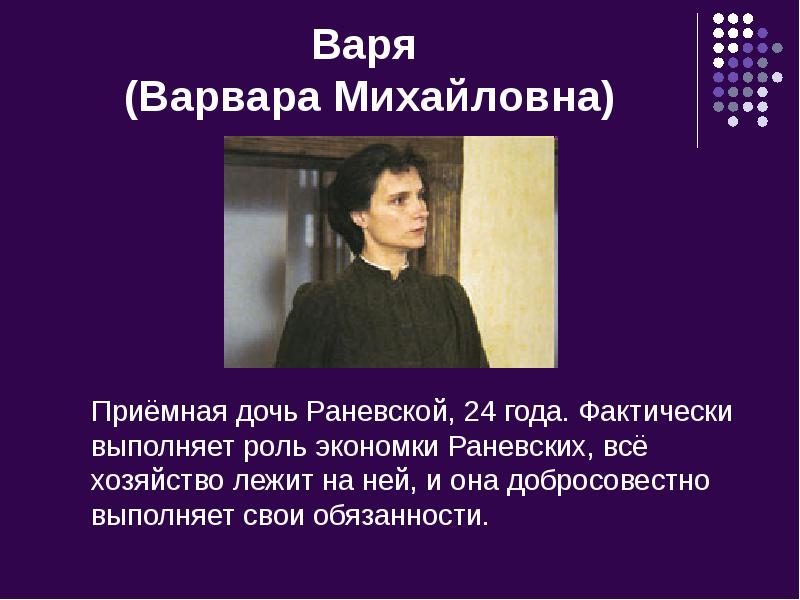 Варя (Варвара Михайловна)
Приёмная дочь Раневской, 24 года. Фактически выполняет Варя (Варвара Михайловна)
Приёмная дочь Раневской, 24 года. Фактически выполняет