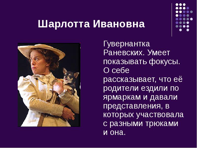 Шарлотта Ивановна
Гувернантка Раневских. Умеет показывать фокусы. О себе рассказывает, что Шарлотта Ивановна
Гувернантка Раневских. Умеет показывать фокусы. О себе рассказывает, что