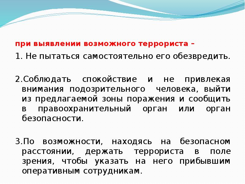 при выявлении возможного террориста –
1. Не пытаться самостоятельно его обезвредить.
при выявлении возможного террориста –
1. Не пытаться самостоятельно его обезвредить.