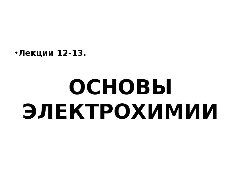 ОСНОВЫ ЭЛЕКТРОХИМИИ
Лекции 12-13. ОСНОВЫ ЭЛЕКТРОХИМИИ
Лекции 12-13.