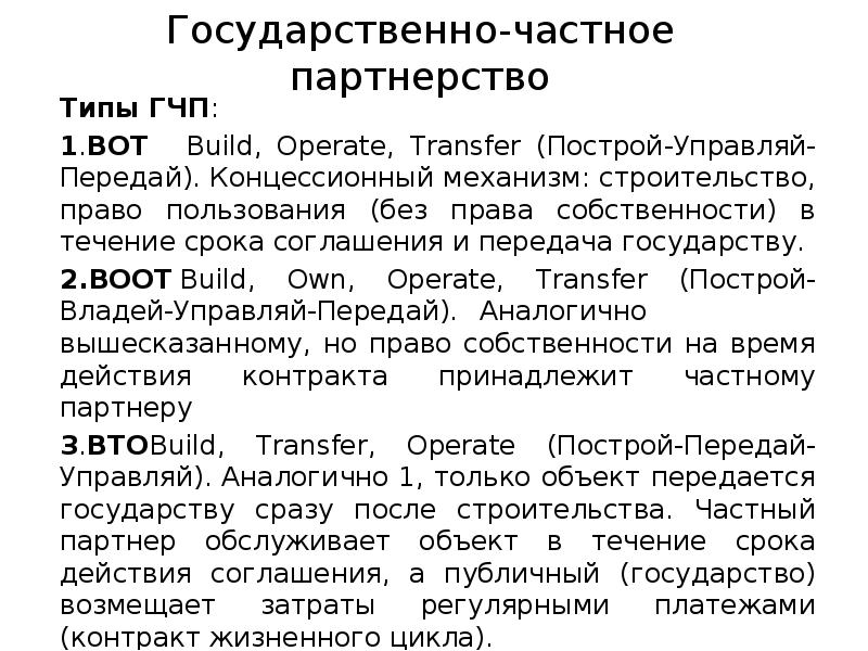 Государственно-частное партнерство
Типы ГЧП:
1.BOT Build, Operate, Transfer (Построй-Управляй-Передай). Концессионный механизм: Государственно-частное партнерство
Типы ГЧП:
1.BOT Build, Operate, Transfer (Построй-Управляй-Передай). Концессионный механизм: