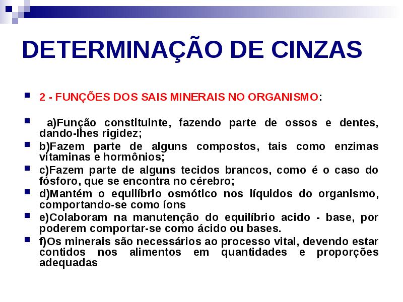 DETERMINAÇÃO DE CINZAS
2 - FUNÇÕES DOS SAIS MINERAIS NO ORGANISMO:
DETERMINAÇÃO DE CINZAS
2 - FUNÇÕES DOS SAIS MINERAIS NO ORGANISMO: