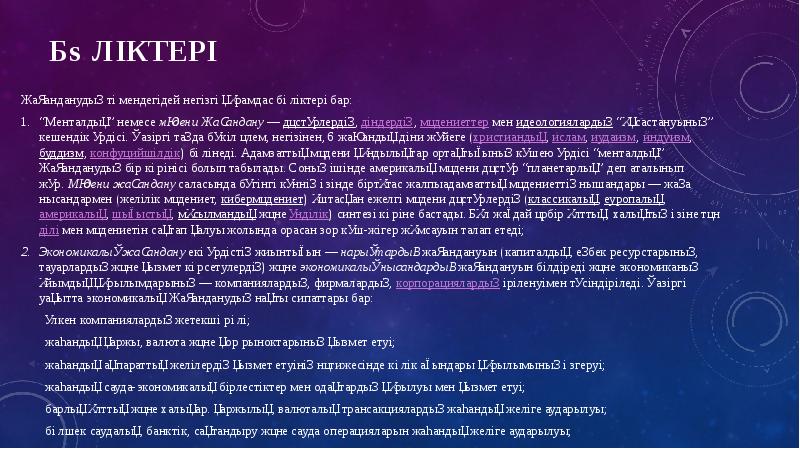 Бөліктері
Жаһанданудың төмендегідей негізгі құрамдас бөліктері бар:
“Менталдық” немесе мәдени Жаһандану — дәстүрлердің, діндердің, мәдениеттер мен идеологиялардың “ұқсастануының” Бөліктері
Жаһанданудың төмендегідей негізгі құрамдас бөліктері бар:
“Менталдық” немесе мәдени Жаһандану — дәстүрлердің, діндердің, мәдениеттер мен идеологиялардың “ұқсастануының”