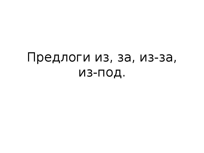 Предлоги из, за, из-за, из-под. Предлоги из, за, из-за, из-под.