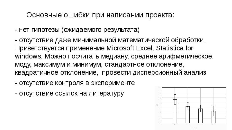 Основные ошибки при написании проекта:
- нет гипотезы (ожидаемого результата)
- отсутствие даже минимальной математической обработки. Приветствуется применение Microsoft Excel, Statistica for windows. Можно посчитать медиану, среднее арифметическое, моду, максимум и минимум, стандартное отклонение, квадратичное отклонение, провести дисперсионный анализ
- отсутствие контроля в эксперименте
- отсутствие ссылок на литературу