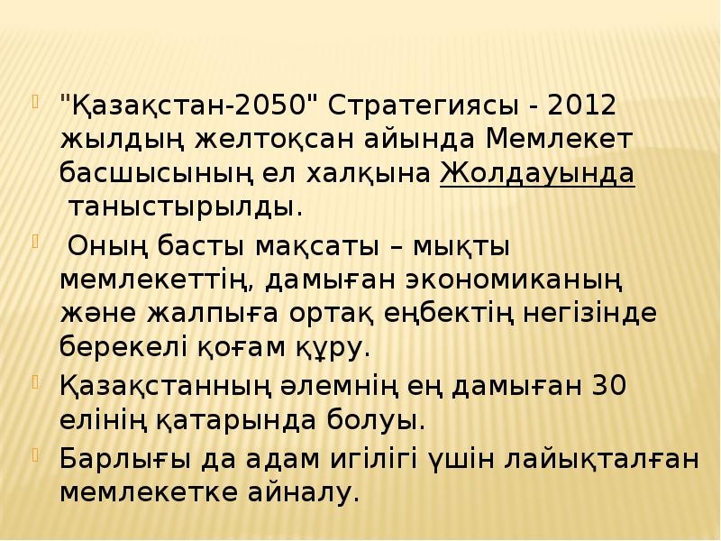 "Қазақстан-2050" Стратегиясы - 2012 жылдың желтоқсан айында Мемлекет басшысының ел халқына Жолдауында таныстырылды.
"Қазақстан-2050" "Қазақстан-2050" Стратегиясы - 2012 жылдың желтоқсан айында Мемлекет басшысының ел халқына Жолдауында таныстырылды.
"Қазақстан-2050"