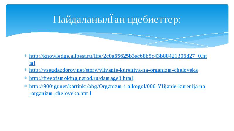 Пайдаланылған әдебиеттер:
http://knowledge.allbest.ru/life/2c0a65625b3ac68b5c43b88421306d27_0.html
http://vsegdazdorov.net/story/vliyanie-kureniya-na-organizm-cheloveka
http://freeofsmoking.narod.ru/damage3.html
http://900igr.net/kartinki/obg/Organizm-i-alkogol/006-Vlijanie-kurenija-na-organizm-cheloveka.html Пайдаланылған әдебиеттер:
http://knowledge.allbest.ru/life/2c0a65625b3ac68b5c43b88421306d27_0.html
http://vsegdazdorov.net/story/vliyanie-kureniya-na-organizm-cheloveka
http://freeofsmoking.narod.ru/damage3.html
http://900igr.net/kartinki/obg/Organizm-i-alkogol/006-Vlijanie-kurenija-na-organizm-cheloveka.html