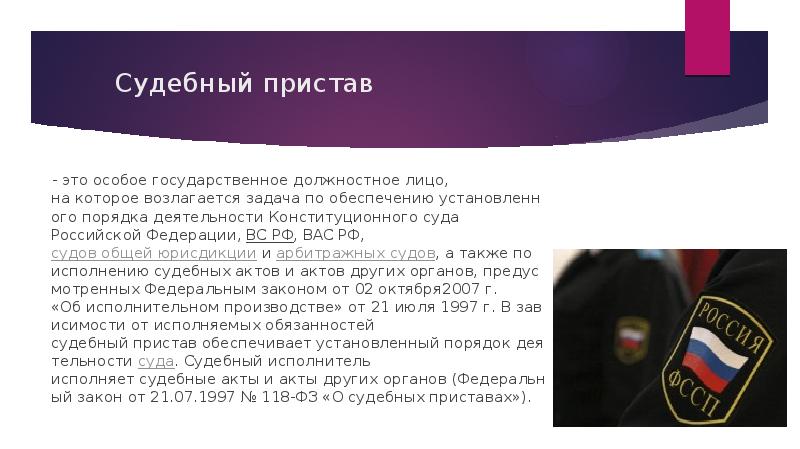 Судебный пристав    - это&nbsp;особое&nbsp;государственное&nbsp;должностное&nbsp;лицо, на&nbsp;которое&nbsp;возлагается&nbsp;задача&nbsp;по&nbsp;обеспечению&nbsp;установленного&nbsp;порядка&nbsp;деятельности&nbsp;Конституционного&nbsp;суда Российской&nbsp;Федерации,&nbsp;ВС&nbsp;РФ,&nbsp;ВАС&nbsp;РФ,&nbsp;судов&nbsp;общей&nbsp;юрисдикции&nbsp;и&nbsp;арбитражных&nbsp;судов,&nbsp;а&nbsp;также&nbsp;по исполнению&nbsp;судебных&nbsp;актов&nbsp;и&nbsp;актов&nbsp;других&nbsp;органов,&nbsp;предусмотренных&nbsp;Федеральным&nbsp;законом&nbsp;от&nbsp;02&nbsp;октября2007&nbsp;г. «Об&nbsp;исполнительном&nbsp;производстве»&nbsp;от&nbsp;21&nbsp;июля&nbsp;1997&nbsp;г.&nbsp;В&nbsp;зависимости&nbsp;от&nbsp;исполняемых&nbsp;обязанностей